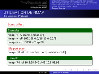SPÉCIFICATIONS  DÉCOUVERTE DES CIBLES
               Pourquoi faire un scan du résau ?
                                                     TECHNIQUES DE SCAN  DÉTECTION DE SERVICES
                     A la découverte de NMAP
                                                     ÉVASION PARE-FEU/IDS ET Mystiﬁcation
                                      Installation
                                                     NMAP Scripting Engine (NSE)
                           Utilisation de NMAP
                                                     Options diverses


UTILISATION DE NMAP
4.6 Exemples Pratiques


   Scans utiles :

   Exemples
   nmap -v -A scanme.nmap.org
   nmap -v -sP 192.168.0.0/16 10.0.0.0/8
   nmap -v -iR 10000 -P0 -p 80

   Idle port scan :
   nmap -P0 -sl [PC zombie :port] [machine cible].
   Exemple
   nmap -P0 -sI 10.8.98.240 :445 10.8.98.98


                                       Z.SMAHI       Utilisation de NMAP
 