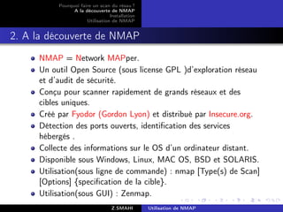 Pourquoi faire un scan du résau ?
                A la découverte de NMAP
                                 Installation
                      Utilisation de NMAP


2. A la découverte de NMAP
     NMAP = Network MAPper.
     Un outil Open Source (sous license GPL )d’exploration réseau
     et d’audit de sécurité.
     Conçu pour scanner rapidement de grands réseaux et des
     cibles uniques.
     Créé par Fyodor (Gordon Lyon) et distribué par Insecure.org.
     Détection des ports ouverts, identiﬁcation des services
     hébergés .
     Collecte des informations sur le OS d’un ordinateur distant.
     Disponible sous Windows, Linux, MAC OS, BSD et SOLARIS.
     Utilisation(sous ligne de commande) : nmap [Type(s) de Scan]
     [Options] {speciﬁcation de la cible}.
     Utilisation(sous GUI) : Zenmap.
                                  Z.SMAHI       Utilisation de NMAP
 