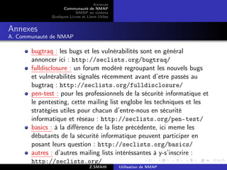Annexes
                    Communauté de NMAP
                          NMAP en cinéma
              Quelques Livres et Liens Utiles


Annexes
A. Communauté de NMAP

       bugtraq : les bugs et les vulnérabilités sont en général
       annoncer ici : http://seclists.org/bugtraq/
       fulldisclosure : un forum modéré regroupant les nouvels bugs
       et vulnérabilités signalés récemment avant d’etre passés au
       bugtraq : http://seclists.org/fulldisclosure/
       pen-test : pour les professionnels de la sécurité informatique et
       le pentesting, cette mailing list englobe les techniques et les
       stratégies utiles pour chacun d’entre-nous en sécurité
       informatique et réseau : http://seclists.org/pen-test/
       basics : à la diﬀérence de la liste précédente, ici meme les
       débutants de la sécurité informatique peuvent participer en
       posant leurs question : http://seclists.org/basics/
       autres : d’autres mailing lists intéréssantes à y-s’inscrire :
       http://seclists.org/
                                  Z.SMAHI       Utilisation de NMAP
 