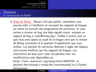 Annexes
                    Communauté de NMAP
                          NMAP en cinéma
              Quelques Livres et Liens Utiles


Annexes
A. Communauté de NMAP

       Bugs de Nmap : Nmap n’est pas parfait, cependant vous
       pouvez aider à l’améliorer en envoyant les rapports de bogues
       ou même en écrivant des programmes de correction. Si vous
       arrivez à trouver un bug non déjà signalé avant ; envoyez un
       rapport de bug à dev@nmap.org. Veillez à inclure tout ce
       que vous avez appris au sujet de ce bogue ainsi que la version
       de Nmap concernée et le système d’exploitation que vous
       utilisez. Les patches de correction destinés à régler des bogues
       sont encore meilleurs que les rapports de bogues. Les
       instructions de base pour créer ces patches avec vos
       modiﬁcations sont disponibles sur
       http://www.insecure.org/nmap/data/HACKING ; et
       peuvent être envoyés à nmap-dev (recommandé) ou à Fyodor
       directement.
                                  Z.SMAHI       Utilisation de NMAP
 