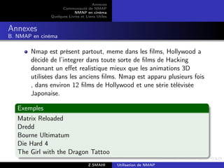 Annexes
                    Communauté de NMAP
                          NMAP en cinéma
              Quelques Livres et Liens Utiles


Annexes
B. NMAP en cinéma

       Nmap est présent partout, meme dans les ﬁlms, Hollywood a
       décidé de l’integrer dans toute sorte de ﬁlms de Hacking
       donnant un eﬀet realistique mieux que les animations 3D
       utilisées dans les anciens ﬁlms. Nmap est apparu plusieurs fois
       , dans environ 12 ﬁlms de Hollywood et une série télévisée
       Japonaise.

   Exemples
   Matrix Reloaded
   Dredd
   Bourne Ultimatum
   Die Hard 4
   The Girl with the Dragon Tattoo
                                  Z.SMAHI       Utilisation de NMAP
 