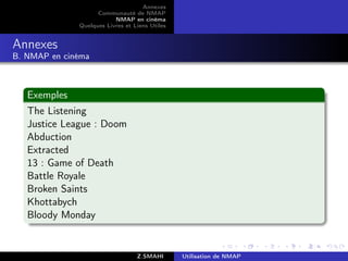 Annexes
                    Communauté de NMAP
                          NMAP en cinéma
              Quelques Livres et Liens Utiles


Annexes
B. NMAP en cinéma



   Exemples
   The Listening
   Justice League : Doom
   Abduction
   Extracted
   13 : Game of Death
   Battle Royale
   Broken Saints
   Khottabych
   Bloody Monday


                                  Z.SMAHI       Utilisation de NMAP
 