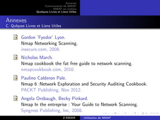 Annexes
                        Communauté de NMAP
                              NMAP en cinéma
                  Quelques Livres et Liens Utiles


Annexes
C. Qulques Livres et Liens Utiles

         Gordon ’Fyodor’ Lyon.
         Nmap Networking Scanning.
         insecure.com, 2008.
         Nicholas March.
         Nmap cookbook the fat free guide to network scanning.
         nmapcookbook.com, 2010.
         Paulino Calderon Pale.
         Nmap 6 :Network Exploration and Security Auditing Cookbook.
         PACKT Publishing, Nov 2012.
         Angela Orebaugh, Becky Pinkard.
         Nmap In the entreprise : Your Guide to Network Scanning.
         Syngress Publishing, Inc, 2008.
                                      Z.SMAHI       Utilisation de NMAP
 