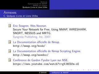 Annexes
                        Communauté de NMAP
                              NMAP en cinéma
                  Quelques Livres et Liens Utiles


Annexes
C. Qulques Livres et Liens Utiles



         Eric Seagren, Wes Noonan.
         Secure Your Network for Free, Using NMAP, WIRESHARK,
         SNORT, NESSUS and MRTG.
         Syngress Publishing, Inc, 2007.
         La Documentation oﬃcielle de Nmap.
         http://nmap.org/book/
         La Documentation oﬃcielle de Nmap Scripting Engine.
         http://nmap.org/nsedoc/
         Conférence de Gordon Fyodor Lyon sur NSE.
         https://www.youtube.com/watch?v=gVJHCGfm-dI

                                      Z.SMAHI       Utilisation de NMAP
 