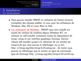 Pourquoi faire un scan du résau ?
                                                       Via les binaires
                       A la découverte de NMAP
                                                       En compilant le code source
                                        Installation
                                                       NMAP GUI
                             Utilisation de NMAP


3. Installation
3.1. Via les binaires


          Vous pouvez installer NMAP en utilisants les ﬁchiers binaires
          (compilés) des releases stables, et ceux pour les utilisateurs de
          Windows, Mac OS et Linux Rpm et Deb.
          Les utilisateurs de Windows : NMAP peut etre installé sur
          toutes les versions de windows depuis Windows NT, en
          utilisant un self-installer contenant toutes les dependance de
          nmap, nmap et son interface graphique Zenmap. Dernier
          release self-installer (jusqu’à la rédaction de cet article) est
          nmap-6.25 que vous pouvez le télécharger via ce lien
          http ://nmap.org/dist/nmap-6.25-setup.exe , de meme vous
          pouvez ne télécharger que la version en ligne de commande
          (pas de Zenmap) http ://nmap.org/dist/nmap-6.25-win32.zip.

                                         Z.SMAHI       Utilisation de NMAP
 