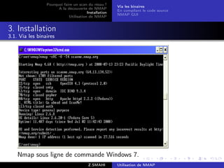 Pourquoi faire un scan du résau ?
                                                       Via les binaires
                       A la découverte de NMAP
                                                       En compilant le code source
                                        Installation
                                                       NMAP GUI
                             Utilisation de NMAP


3. Installation
3.1. Via les binaires




    Nmap sous ligne de commande Windows 7.
                                         Z.SMAHI       Utilisation de NMAP
 