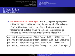 Pourquoi faire un scan du résau ?
                                                        Via les binaires
                        A la découverte de NMAP
                                                        En compilant le code source
                                         Installation
                                                        NMAP GUI
                              Utilisation de NMAP


3. Installation
3.1. Via les binaires




           Les utilisateurs de Linux Rpm : Cette Catégorie regroupe les
           utilisateurs des distributions linux basées sur RedHat tels que
           Fedora, Mandrake, Suse ...etc. Ces utilisateurs peuvent
           télécharger et installer nmap via la ligne de commande en
           utilisant les commandes suivantes (pour le release 6.25 ) :
                                                                                     
     rpm   -vhU    http://nmap.org/dist/nmap-6.25-1.i386.rpm
     rpm   -vhU    http://nmap.org/dist/zenmap-6.25-1.noarch.rpm
     rpm   -vhU    http://nmap.org/dist/ncat-6.25-1.i386.rpm
     rpm   -vhU    http://nmap.org/dist/nping-0.6.25-1.i386.rpm
                                                                                     


                                          Z.SMAHI       Utilisation de NMAP
 