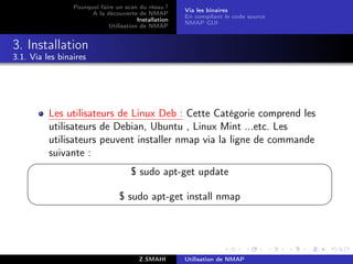 Pourquoi faire un scan du résau ?
                                                       Via les binaires
                       A la découverte de NMAP
                                                       En compilant le code source
                                        Installation
                                                       NMAP GUI
                             Utilisation de NMAP


3. Installation
3.1. Via les binaires




          Les utilisateurs de Linux Deb : Cette Catégorie comprend les
          utilisateurs de Debian, Ubuntu , Linux Mint ...etc. Les
          utilisateurs peuvent installer nmap via la ligne de commande
          suivante :
                                                                                    
                                      $ sudo apt-get update

                                 $ sudo apt-get install nmap
                                                                                    




                                         Z.SMAHI       Utilisation de NMAP
 