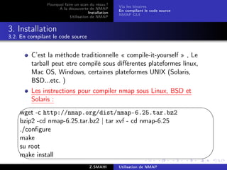 Pourquoi faire un scan du résau ?
                                                     Via les binaires
                     A la découverte de NMAP
                                                     En compilant le code source
                                      Installation
                                                     NMAP GUI
                           Utilisation de NMAP


3. Installation
3.2. En compilant le code source


         C’est la méthode traditionnelle « compile-it-yourself » , Le
         tarball peut etre compilé sous diﬀérentes plateformes linux,
         Mac OS, Windows, certaines plateformes UNIX (Solaris,
         BSD...etc. )
         Les instructions pour compiler nmap sous Linux, BSD et
         Solaris :
   '                                                                               $
   wget -c http://nmap.org/dist/nmap-6.25.tar.bz2
   bzip2 -cd nmap-6.25.tar.bz2 | tar xvf - cd nmap-6.25
   ./conﬁgure
   make
   su root
   make install
                                                                                  %
                                       Z.SMAHI       Utilisation de NMAP
 
