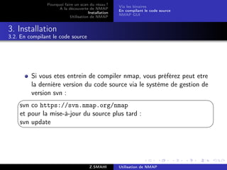 Pourquoi faire un scan du résau ?
                                                     Via les binaires
                     A la découverte de NMAP
                                                     En compilant le code source
                                      Installation
                                                     NMAP GUI
                           Utilisation de NMAP


3. Installation
3.2. En compilant le code source




         Si vous etes entrein de compiler nmap, vous préférez peut etre
         la derniére version du code source via le système de gestion de
         version svn :
                                                                                  
    svn co https://svn.nmap.org/nmap
    et pour la mise-à-jour du source plus tard :
    svn update
                                                                                  




                                       Z.SMAHI       Utilisation de NMAP
 