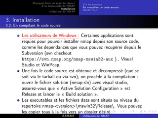 Pourquoi faire un scan du résau ?
                                                     Via les binaires
                     A la découverte de NMAP
                                                     En compilant le code source
                                      Installation
                                                     NMAP GUI
                           Utilisation de NMAP


3. Installation
3.2. En compilant le code source

         Les utilisateurs de Windows : Certaines applications sont
         requies pour pouvoir installer nmap depuis son source code,
         comme les dependances que vous pouvez récupérer depuis le
         Subversion (svn checkout
         https://svn.nmap.org/nmap-mswin32-aux ) , Visual
         Studio et WinPcap.
         Une fois le code source est obtenue et décompressé (que se
         soit via le tarball ou via svn), on procéde à la compilation :
         ouvrir le ﬁchier solution (nmap.sln) avec visual studio,
         assurez-vous que « Active Solution Conﬁguration » est
         Release et lancer le « Build solution ».
         Les executables et les ﬁchiers data sont situés au niveau du
         repertoire nmap-versionmswin32Release. Vous pouvez
         les copier tous à la fois vers un dossier désiré.
                                       Z.SMAHI       Utilisation de NMAP
 