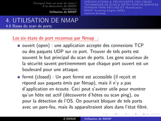 SPÉCIFICATIONS  DÉCOUVERTE DES CIBLES
               Pourquoi faire un scan du résau ?
                                                     TECHNIQUES DE SCAN  DÉTECTION DE SERVICES
                     A la découverte de NMAP
                                                     ÉVASION PARE-FEU/IDS ET Mystiﬁcation
                                      Installation
                                                     NMAP Scripting Engine (NSE)
                           Utilisation de NMAP
                                                     Options diverses


4. UTILISATION DE NMAP
4.0 Bases du scan de ports


   Les six états de port reconnus par Nmap :
         ouvert (open) : une application accepte des connexions TCP
         ou des paquets UDP sur ce port. Trouver de tels ports est
         souvent le but principal du scan de ports. Les gens soucieux de
         la sécurité savent pertinemment que chaque port ouvert est un
         boulevard pour une attaque.
         fermé (closed) : Un port fermé est accessible (il reçoit et
         répond aux paquets émis par Nmap), mais il n’y a pas
         d’application en écoute. Ceci peut s’avérer utile pour montrer
         qu’un hôte est actif (découverte d’hôtes ou scan ping), ou
         pour la détection de l’OS. On pourrait bloquer de tels ports
         avec un pare-feu, mais ils apparaîtraient alors dans l’état ﬁltré.

                                       Z.SMAHI       Utilisation de NMAP
 