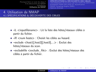 SPÉCIFICATIONS  DÉCOUVERTE DES CIBLES
            Pourquoi faire un scan du résau ?
                                                  TECHNIQUES DE SCAN  DÉTECTION DE SERVICES
                  A la découverte de NMAP
                                                  ÉVASION PARE-FEU/IDS ET Mystiﬁcation
                                   Installation
                                                  NMAP Scripting Engine (NSE)
                        Utilisation de NMAP
                                                  Options diverses


4. Utilisation de NMAP
4.1 SPÉCIFICATIONS  DÉCOUVERTE DES CIBLES




       -iL inputﬁlename : Lit la liste des hôtes/réseaux cibles à
       partir du ﬁchier.
       -iR num hosts : Choisit les cibles au hasard.
       –exclude host1[,host2][,host3],... : Exclut des
       hôtes/réseaux du scan.
       –excludeﬁle exclude_ﬁle : Exclut des hôtes/réseaux des
       cibles à partir du ﬁchier.




                                    Z.SMAHI       Utilisation de NMAP
 