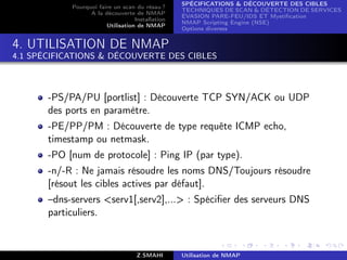 SPÉCIFICATIONS  DÉCOUVERTE DES CIBLES
            Pourquoi faire un scan du résau ?
                                                  TECHNIQUES DE SCAN  DÉTECTION DE SERVICES
                  A la découverte de NMAP
                                                  ÉVASION PARE-FEU/IDS ET Mystiﬁcation
                                   Installation
                                                  NMAP Scripting Engine (NSE)
                        Utilisation de NMAP
                                                  Options diverses


4. UTILISATION DE NMAP
4.1 SPÉCIFICATIONS  DÉCOUVERTE DES CIBLES



       -PS/PA/PU [portlist] : Découverte TCP SYN/ACK ou UDP
       des ports en paramètre.
       -PE/PP/PM : Découverte de type requête ICMP echo,
       timestamp ou netmask.
       -PO [num de protocole] : Ping IP (par type).
       -n/-R : Ne jamais résoudre les noms DNS/Toujours résoudre
       [résout les cibles actives par défaut].
       –dns-servers serv1[,serv2],... : Spéciﬁer des serveurs DNS
       particuliers.


                                    Z.SMAHI       Utilisation de NMAP
 