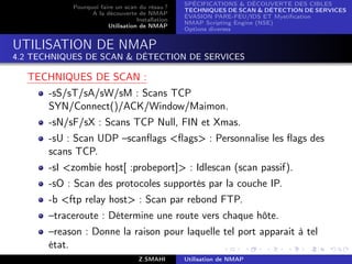 SPÉCIFICATIONS  DÉCOUVERTE DES CIBLES
            Pourquoi faire un scan du résau ?
                                                  TECHNIQUES DE SCAN  DÉTECTION DE SERVICES
                  A la découverte de NMAP
                                                  ÉVASION PARE-FEU/IDS ET Mystiﬁcation
                                   Installation
                                                  NMAP Scripting Engine (NSE)
                        Utilisation de NMAP
                                                  Options diverses


UTILISATION DE NMAP
4.2 TECHNIQUES DE SCAN  DÉTECTION DE SERVICES

  TECHNIQUES DE SCAN :
       -sS/sT/sA/sW/sM : Scans TCP
       SYN/Connect()/ACK/Window/Maimon.
       -sN/sF/sX : Scans TCP Null, FIN et Xmas.
       -sU : Scan UDP –scanﬂags ﬂags : Personnalise les ﬂags des
       scans TCP.
       -sI zombie host[ :probeport] : Idlescan (scan passif).
       -sO : Scan des protocoles supportés par la couche IP.
       -b ftp relay host : Scan par rebond FTP.
       –traceroute : Détermine une route vers chaque hôte.
       –reason : Donne la raison pour laquelle tel port apparait à tel
       état.
                                    Z.SMAHI       Utilisation de NMAP
 