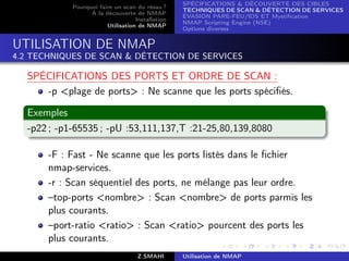 SPÉCIFICATIONS  DÉCOUVERTE DES CIBLES
            Pourquoi faire un scan du résau ?
                                                  TECHNIQUES DE SCAN  DÉTECTION DE SERVICES
                  A la découverte de NMAP
                                                  ÉVASION PARE-FEU/IDS ET Mystiﬁcation
                                   Installation
                                                  NMAP Scripting Engine (NSE)
                        Utilisation de NMAP
                                                  Options diverses


UTILISATION DE NMAP
4.2 TECHNIQUES DE SCAN  DÉTECTION DE SERVICES

  SPÉCIFICATIONS DES PORTS ET ORDRE DE SCAN :
     -p plage de ports : Ne scanne que les ports spéciﬁés.

  Exemples
  -p22 ; -p1-65535 ; -pU :53,111,137,T :21-25,80,139,8080

       -F : Fast - Ne scanne que les ports listés dans le ﬁchier
       nmap-services.
       -r : Scan séquentiel des ports, ne mélange pas leur ordre.
       –top-ports nombre : Scan nombre de ports parmis les
       plus courants.
       –port-ratio ratio : Scan ratio pourcent des ports les
       plus courants.
                                    Z.SMAHI       Utilisation de NMAP
 