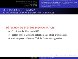 SPÉCIFICATIONS  DÉCOUVERTE DES CIBLES
            Pourquoi faire un scan du résau ?
                                                  TECHNIQUES DE SCAN  DÉTECTION DE SERVICES
                  A la découverte de NMAP
                                                  ÉVASION PARE-FEU/IDS ET Mystiﬁcation
                                   Installation
                                                  NMAP Scripting Engine (NSE)
                        Utilisation de NMAP
                                                  Options diverses


UTILISATION DE NMAP
4.2 TECHNIQUES DE SCAN  DÉTECTION DE SERVICES




  DÉTECTION DE SYSTÈME D’EXPLOITATION :
       -O : Active la détection d’OS.
       –osscan-limit : Limite la détection aux cibles prométeuses.
       –osscan-guess : Détecte l’OS de façon plus agressive.




                                    Z.SMAHI       Utilisation de NMAP
 