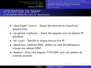 SPÉCIFICATIONS  DÉCOUVERTE DES CIBLES
             Pourquoi faire un scan du résau ?
                                                   TECHNIQUES DE SCAN  DÉTECTION DE SERVICES
                   A la découverte de NMAP
                                                   ÉVASION PARE-FEU/IDS ET Mystiﬁcation
                                    Installation
                                                   NMAP Scripting Engine (NSE)
                         Utilisation de NMAP
                                                   Options diverses


UTILISATION DE NMAP
4.3 ÉVASION PARE-FEU/IDS ET Mystiﬁcation



       –data-length num : Ajoute des données au hasard aux
       paquets émis.
       –ip-options options : Envoi des paquets avec les options IP
       spéciﬁées.
       –ttl val : Spéciﬁe le champ time-to-live IP.
       –spoof-mac adresse MAC, préﬁxe ou nom du fabriquant :
       Usurpe une adresse MAC.
       –badsum : Envoi des paquets TCP/UDP avec une somme de
       controle erronnée.


                                     Z.SMAHI       Utilisation de NMAP
 