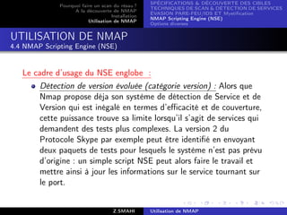 SPÉCIFICATIONS  DÉCOUVERTE DES CIBLES
              Pourquoi faire un scan du résau ?
                                                    TECHNIQUES DE SCAN  DÉTECTION DE SERVICES
                    A la découverte de NMAP
                                                    ÉVASION PARE-FEU/IDS ET Mystiﬁcation
                                     Installation
                                                    NMAP Scripting Engine (NSE)
                          Utilisation de NMAP
                                                    Options diverses


UTILISATION DE NMAP
4.4 NMAP Scripting Engine (NSE)


   Le cadre d’usage du NSE englobe :
        Détection de version évoluée (catégorie version) : Alors que
        Nmap propose déja son système de détection de Service et de
        Version qui est inégalé en termes d’eﬃcacité et de couverture,
        cette puissance trouve sa limite lorsqu’il s’agit de services qui
        demandent des tests plus complexes. La version 2 du
        Protocole Skype par exemple peut être identiﬁé en envoyant
        deux paquets de tests pour lesquels le système n’est pas prévu
        d’origine : un simple script NSE peut alors faire le travail et
        mettre ainsi à jour les informations sur le service tournant sur
        le port.


                                      Z.SMAHI       Utilisation de NMAP
 