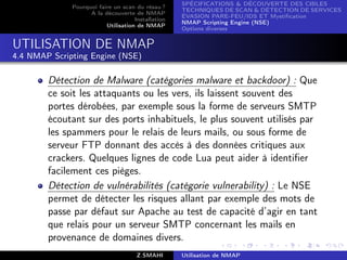 SPÉCIFICATIONS  DÉCOUVERTE DES CIBLES
              Pourquoi faire un scan du résau ?
                                                    TECHNIQUES DE SCAN  DÉTECTION DE SERVICES
                    A la découverte de NMAP
                                                    ÉVASION PARE-FEU/IDS ET Mystiﬁcation
                                     Installation
                                                    NMAP Scripting Engine (NSE)
                          Utilisation de NMAP
                                                    Options diverses


UTILISATION DE NMAP
4.4 NMAP Scripting Engine (NSE)

        Détection de Malware (catégories malware et backdoor) : Que
        ce soit les attaquants ou les vers, ils laissent souvent des
        portes dérobées, par exemple sous la forme de serveurs SMTP
        écoutant sur des ports inhabituels, le plus souvent utilisés par
        les spammers pour le relais de leurs mails, ou sous forme de
        serveur FTP donnant des accès à des données critiques aux
        crackers. Quelques lignes de code Lua peut aider à identiﬁer
        facilement ces pièges.
        Détection de vulnérabilités (catégorie vulnerability) : Le NSE
        permet de détecter les risques allant par exemple des mots de
        passe par défaut sur Apache au test de capacité d’agir en tant
        que relais pour un serveur SMTP concernant les mails en
        provenance de domaines divers.
                                      Z.SMAHI       Utilisation de NMAP
 