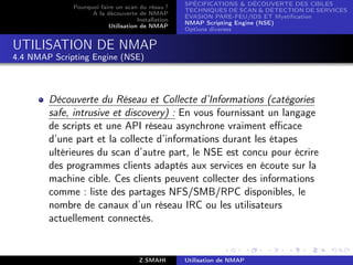 SPÉCIFICATIONS  DÉCOUVERTE DES CIBLES
              Pourquoi faire un scan du résau ?
                                                    TECHNIQUES DE SCAN  DÉTECTION DE SERVICES
                    A la découverte de NMAP
                                                    ÉVASION PARE-FEU/IDS ET Mystiﬁcation
                                     Installation
                                                    NMAP Scripting Engine (NSE)
                          Utilisation de NMAP
                                                    Options diverses


UTILISATION DE NMAP
4.4 NMAP Scripting Engine (NSE)



        Découverte du Réseau et Collecte d’Informations (catégories
        safe, intrusive et discovery) : En vous fournissant un langage
        de scripts et une API réseau asynchrone vraiment eﬃcace
        d’une part et la collecte d’informations durant les étapes
        ultérieures du scan d’autre part, le NSE est concu pour écrire
        des programmes clients adaptés aux services en écoute sur la
        machine cible. Ces clients peuvent collecter des informations
        comme : liste des partages NFS/SMB/RPC disponibles, le
        nombre de canaux d’un réseau IRC ou les utilisateurs
        actuellement connectés.


                                      Z.SMAHI       Utilisation de NMAP
 