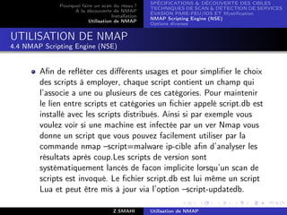 SPÉCIFICATIONS  DÉCOUVERTE DES CIBLES
              Pourquoi faire un scan du résau ?
                                                    TECHNIQUES DE SCAN  DÉTECTION DE SERVICES
                    A la découverte de NMAP
                                                    ÉVASION PARE-FEU/IDS ET Mystiﬁcation
                                     Installation
                                                    NMAP Scripting Engine (NSE)
                          Utilisation de NMAP
                                                    Options diverses


UTILISATION DE NMAP
4.4 NMAP Scripting Engine (NSE)


        Aﬁn de reﬂéter ces diﬀérents usages et pour simpliﬁer le choix
        des scripts à employer, chaque script contient un champ qui
        l’associe a une ou plusieurs de ces catégories. Pour maintenir
        le lien entre scripts et catégories un ﬁchier appelé script.db est
        installé avec les scripts distribués. Ainsi si par exemple vous
        voulez voir si une machine est infectée par un ver Nmap vous
        donne un script que vous pouvez facilement utiliser par la
        commande nmap –script=malware ip-cible aﬁn d’analyser les
        résultats après coup.Les scripts de version sont
        systématiquement lancés de facon implicite lorsqu’un scan de
        scripts est invoqué. Le ﬁchier script.db est lui même un script
        Lua et peut être mis à jour via l’option –script-updatedb.

                                      Z.SMAHI       Utilisation de NMAP
 