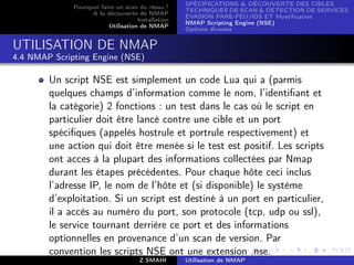 SPÉCIFICATIONS  DÉCOUVERTE DES CIBLES
              Pourquoi faire un scan du résau ?
                                                    TECHNIQUES DE SCAN  DÉTECTION DE SERVICES
                    A la découverte de NMAP
                                                    ÉVASION PARE-FEU/IDS ET Mystiﬁcation
                                     Installation
                                                    NMAP Scripting Engine (NSE)
                          Utilisation de NMAP
                                                    Options diverses


UTILISATION DE NMAP
4.4 NMAP Scripting Engine (NSE)

        Un script NSE est simplement un code Lua qui a (parmis
        quelques champs d’information comme le nom, l’identiﬁant et
        la catégorie) 2 fonctions : un test dans le cas où le script en
        particulier doit être lancé contre une cible et un port
        spéciﬁques (appelés hostrule et portrule respectivement) et
        une action qui doit être menée si le test est positif. Les scripts
        ont acces à la plupart des informations collectées par Nmap
        durant les étapes précédentes. Pour chaque hôte ceci inclus
        l’adresse IP, le nom de l’hôte et (si disponible) le système
        d’exploitation. Si un script est destiné à un port en particulier,
        il a accès au numéro du port, son protocole (tcp, udp ou ssl),
        le service tournant derrière ce port et des informations
        optionnelles en provenance d’un scan de version. Par
        convention les scripts NSE ont une extension .nse.
                                      Z.SMAHI       Utilisation de NMAP
 