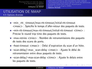 SPÉCIFICATIONS  DÉCOUVERTE DES CIBLES
                Pourquoi faire un scan du résau ?
                                                      TECHNIQUES DE SCAN  DÉTECTION DE SERVICES
                      A la découverte de NMAP
                                                      ÉVASION PARE-FEU/IDS ET Mystiﬁcation
                                       Installation
                                                      NMAP Scripting Engine (NSE)
                            Utilisation de NMAP
                                                      Options diverses


UTILISATION DE NMAP
4.5 Options diverses


         –min_rtt_timeout/max-rtt-timeout/initial-rtt-timeout
         msec : Spéciﬁe le temps d’aller-retour des paquets de tests.
         –min-rtt-timeout/max-rtt-timeout/initial-rtt-timeout time :
         Précise le round trip time des paquets de tests.
         –max-retries tries : Nombre de retransmissions des paquets
         de tests des scans de ports.
         –host-timeout msec : Délai d’expiration du scan d’un hôte.
         –scan-delay/–max_scan-delay msec : Ajuste le délai de
         retransmission entre deux paquets de tests.
         –scan-delay/–max-scan-delay time : Ajuste le delais entre
         les paquets de tests.

                                        Z.SMAHI       Utilisation de NMAP
 