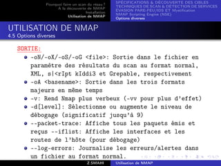 SPÉCIFICATIONS  DÉCOUVERTE DES CIBLES
                Pourquoi faire un scan du résau ?
                                                      TECHNIQUES DE SCAN  DÉTECTION DE SERVICES
                      A la découverte de NMAP
                                                      ÉVASION PARE-FEU/IDS ET Mystiﬁcation
                                       Installation
                                                      NMAP Scripting Engine (NSE)
                            Utilisation de NMAP
                                                      Options diverses


UTILISATION DE NMAP
4.5 Options diverses

   SORTIE:
       -oN/-oX/-oS/-oG file: Sortie dans le fichier en
       paramètre des résultats du scan au format normal,
       XML, s|rIpt kIddi3 et Grepable, respectivement
       -oA basename: Sortie dans les trois formats
       majeurs en même temps
       -v: Rend Nmap plus verbeux (-vv pour plus d’effet)
       -d[level]: Sélectionne ou augmente le niveau de
       débogage (significatif jusqu’à 9)
       --packet-trace: Affiche tous les paquets émis et
       reçus --iflist: Affiche les interfaces et les
       routes de l’hôte (pour débogage)
       --log-errors: Journalise les erreurs/alertes dans
       un fichier au format normal.
                                        Z.SMAHI       Utilisation de NMAP
 