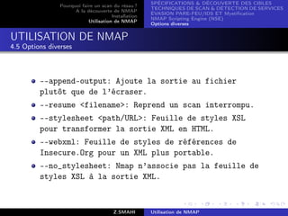 SPÉCIFICATIONS  DÉCOUVERTE DES CIBLES
                Pourquoi faire un scan du résau ?
                                                      TECHNIQUES DE SCAN  DÉTECTION DE SERVICES
                      A la découverte de NMAP
                                                      ÉVASION PARE-FEU/IDS ET Mystiﬁcation
                                       Installation
                                                      NMAP Scripting Engine (NSE)
                            Utilisation de NMAP
                                                      Options diverses


UTILISATION DE NMAP
4.5 Options diverses



         --append-output: Ajoute la sortie au fichier
         plutôt que de l’écraser.
         --resume filename: Reprend un scan interrompu.
         --stylesheet path/URL: Feuille de styles XSL
         pour transformer la sortie XML en HTML.
         --webxml: Feuille de styles de références de
         Insecure.Org pour un XML plus portable.
         --no_stylesheet: Nmap n’associe pas la feuille de
         styles XSL à la sortie XML.



                                        Z.SMAHI       Utilisation de NMAP
 