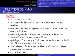 SPÉCIFICATIONS  DÉCOUVERTE DES CIBLES
                Pourquoi faire un scan du résau ?
                                                      TECHNIQUES DE SCAN  DÉTECTION DE SERVICES
                      A la découverte de NMAP
                                                      ÉVASION PARE-FEU/IDS ET Mystiﬁcation
                                       Installation
                                                      NMAP Scripting Engine (NSE)
                            Utilisation de NMAP
                                                      Options diverses


UTILSATION DE NMAP
4.5 Options diverses

   DIVERS :
       -6 : Active le scan IPv6.
       -A : Active la détection du système d’exploitation et des
       versions.
       –datadir dirname : Spéciﬁe un dossier pour les ﬁchiers de
       données de Nmap.
       –send-eth/–send-ip : Envoie des paquets en utilisant des
       trames Ethernet ou des paquets IP bruts.
       –privileged : Suppose que l’utilisateur est entièrement privilégié
       -V : Aﬃche le numéro de version.
       –unprivileged : Suppose que l’utilisateur n’a pas les privilèges
       d’usage des raw socket.
       -h : Aﬃche l’aide.
                                        Z.SMAHI       Utilisation de NMAP
 