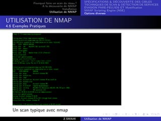 SPÉCIFICATIONS  DÉCOUVERTE DES CIBLES
               Pourquoi faire un scan du résau ?
                                                     TECHNIQUES DE SCAN  DÉTECTION DE SERVICES
                     A la découverte de NMAP
                                                     ÉVASION PARE-FEU/IDS ET Mystiﬁcation
                                      Installation
                                                     NMAP Scripting Engine (NSE)
                           Utilisation de NMAP
                                                     Options diverses


UTILISATION DE NMAP
4.6 Exemples Pratiques




   Un scan typique avec nmap
                                       Z.SMAHI       Utilisation de NMAP
 