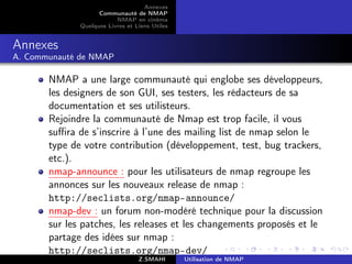 Annexes
                    Communauté de NMAP
                          NMAP en cinéma
              Quelques Livres et Liens Utiles


Annexes
A. Communauté de NMAP

       NMAP a une large communauté qui englobe ses développeurs,
       les designers de son GUI, ses testers, les rédacteurs de sa
       documentation et ses utilisteurs.
       Rejoindre la communauté de Nmap est trop facile, il vous
       suﬃra de s’inscrire à l’une des mailing list de nmap selon le
       type de votre contribution (développement, test, bug trackers,
       etc.).
       nmap-announce : pour les utilisateurs de nmap regroupe les
       annonces sur les nouveaux release de nmap :
       http://seclists.org/nmap-announce/
       nmap-dev : un forum non-modéré technique pour la discussion
       sur les patches, les releases et les changements proposés et le
       partage des idées sur nmap :
       http://seclists.org/nmap-dev/
                                  Z.SMAHI       Utilisation de NMAP
 