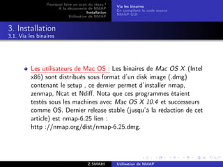 Pourquoi faire un scan du résau ?
                                                       Via les binaires
                       A la découverte de NMAP
                                                       En compilant le code source
                                        Installation
                                                       NMAP GUI
                             Utilisation de NMAP


3. Installation
3.1. Via les binaires




          Les utilisateurs de Mac OS : Les binaires de Mac OS X (Intel
          x86) sont distribués sous format d’un disk image (.dmg)
          contenant le setup , ce dernier permet d’installer nmap,
          zenmap, Ncat et Ndiﬀ. Nota que ces programmes étaient
          testés sous les machines avec Mac OS X 10.4 et successeurs
          comme OS. Dernier release stable (jusqu’à la rédaction de cet
          article) est nmap-6.25 lien :
          http ://nmap.org/dist/nmap-6.25.dmg.




                                         Z.SMAHI       Utilisation de NMAP
 