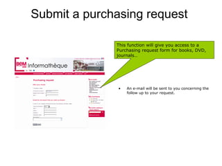 Submit a purchasing request

              This function will give you access to a
              Purchasing request form for books, DVD,
              journals…




               •   An e-mail will be sent to you concerning the
                   follow up to your request.
 
