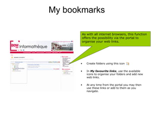 My bookmarks

       As with all internet browsers, this function
       offers the possibility via the portal to
       organise your web links.




      •   Create folders using this icon

      •   In My favourite links, use the available
          icons to organise your folders and add new
          web links.

      •   At any time from the portal you may then
          use these links or add to them as you
          navigate.
 