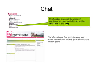 Chat
  This function is one of the research
  assistance services available, as well as
  SOS Info or the FAQ




  The Informathèque Chat works the same as a
  classic internet forum, allowing you to chat with one
  or more people .
 
