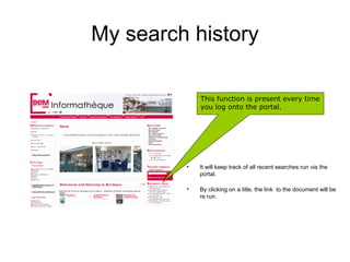 My search history

             This function is present every time
             you log onto the portal.




         •   It will keep track of all recent searches run via the
             portal.

         •   By clicking on a title, the link to the document will be
             re run.
 