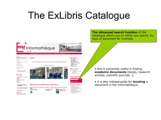 The ExLibris Catalogue
             The Advanced search function of the
             catalogue allows you to refine you search, by
             type of document for example.




              • this is extremely useful in finding
              academic documents (books, research
              articles, scientific journals…).

              • it is also indispensable for locating a
              document in the Informathèque.
 