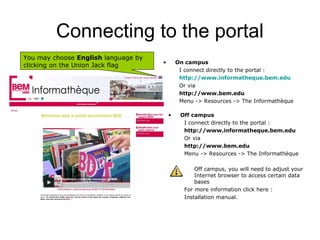 Connecting to the portal
You may choose English language by
                                     •       On campus
clicking on the Union Jack flag
                                              I connect directly to the portal :
                                              http://www.informatheque.bem.edu
                                              Or via
                                              http://www.bem.edu
                                              Menu -> Resources -> The Informathèque

                                         •    Off campus
                                               I connect directly to the portal :
                                               http://www.informatheque.bem.edu
                                               Or via
                                               http://www.bem.edu
                                               Menu -> Resources -> The Informathèque

                                                   Off campus, you will need to adjust your
                                                   Internet browser to access certain data
                                                   bases
                                               For more information click here :
                                               Installation manual.
 