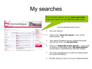 My searches
     This function allows you to save searches
     that have been run on different data bases



                   Via the selected search form :

     •   Run your search.

     •   Click on the «Save the search » icon on the
         result screen.

     •   Your search equation is thus, named and saved
         and can be re run via My searches.

     •   Click on « Subscribe to this search » if you wish
         to receive e-mail alerts (See My subscriptions)
         on the topic or keywords you will have chosen.

     •   Fill in the provided form in order to receive alerts
         at a given periodicity.

     •   All year long you may re run your saved searches.
 