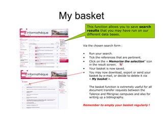 My basket
        This function allows you to save search
        results that you may have run on our
        different data bases.


    Via the chosen search form :

    •    Run your search.
    •    Tick the references that are pertinent.
    •    Click on the « Memorise the selection" icon
         in the result screen.
    •    Your basket is now saved.
    •    You may now download, export or send your
         basket by e-mail, or decide to delete it via
         « My basket ».

         The basket function is extremely useful for all
         document transfer requests between the
         Talence and Mérignac campuses and also for
         writing up a bibliography.

    Remember to empty your basket regularly !
 