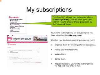 My subscriptions
            This function allows you to receive alerts
            (subscriptions) created from your own
            search results and/or those proposed by
            the Informathèque.



        Your alerts (subscriptions) are activated once you
        have subscribed (see My searches)

        Whether your alerts are public or private, you may :

        •     Organise them (by creating different categories).

        •     Modify your initial searches.

        •     Update them.

        •     Delete them.

        •     Request to receive your alerts (subscriptions)
              via RSS web feed or by e-mail.
 
