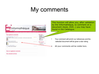 My comments
          This function will allow you, after validation
          by the Informathèque, to comment on a
          document (book, DVD…) you may have
          found in the Catalogue.



      •      Your comment will enrich our references and the
             selected document will be given a star rating.

      •      All your comments will be visible here.
 
