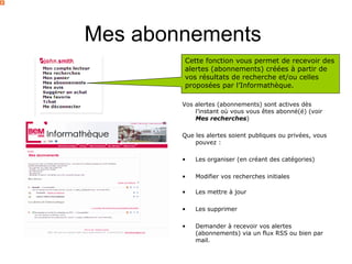 Mes abonnements
        Cette fonction vous permet de recevoir des
        alertes (abonnements) créées à partir de
        vos résultats de recherche et/ou celles
        proposées par l’Informathèque.

        Vos alertes (abonnements) sont actives dès
            l’instant où vous vous êtes abonné(é) (voir
            Mes recherches)

        Que les alertes soient publiques ou privées, vous
            pouvez :

        •   Les organiser (en créant des catégories)

        •   Modifier vos recherches initiales

        •   Les mettre à jour

        •   Les supprimer

        •   Demander à recevoir vos alertes
            (abonnements) via un flux RSS ou bien par
            mail.
 