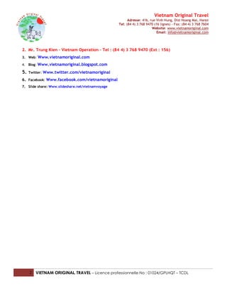 Vietnam Original Travel
                                                         Adresse: 416, rue Vinh Hung, Dist Hoang Mai, Hanoi
                                                   Tel: (84 4) 3 768 9470 (16 lignes) - Fax: (84 4) 3 768 7604
                                                                        Website: www.vietnamoriginal.com
                                                                            Email: info@vietnamoriginal.com




2. Mr. Trung Kien – Vietnam Operation – Tel : (84 4) 3 768 9470 (Ext : 156)
3. Web: Www.vietnamoriginal.com

4. Blog: Www.vietnamoriginal.blogspot.com

5.   Twitter: Www.twitter.com/vietnamoriginal

6. Facebook: Www.facebook.com/vietnamoriginal
7. Slide share: Www.slideshare.net/vietnamvoyage




     2 VIETNAM ORIGINAL TRAVEL – Licence professionnelle No : 01024/GPLHQT – TCDL
 