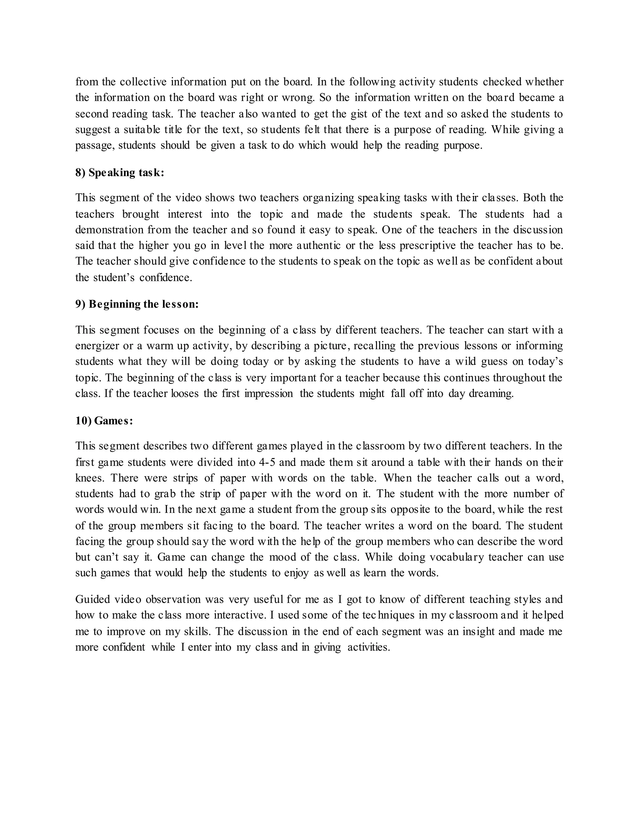 from the collective information put on the board. In the following activity students checked whether
the information on the board was right or wrong. So the information written on the board became a
second reading task. The teacher also wanted to get the gist of the text and so asked the students to
suggest a suitable title for the text, so students felt that there is a purpose of reading. While giving a
passage, students should be given a task to do which would help the reading purpose.
8) Speaking task:
This segment of the video shows two teachers organizing speaking tasks with their classes. Both the
teachers brought interest into the topic and made the students speak. The students had a
demonstration from the teacher and so found it easy to speak. One of the teachers in the discussion
said that the higher you go in level the more authentic or the less prescriptive the teacher has to be.
The teacher should give confidence to the students to speak on the topic as well as be confident about
the student’s confidence.
9) Beginning the lesson:
This segment focuses on the beginning of a class by different teachers. The teacher can start with a
energizer or a warm up activity, by describing a picture, recalling the previous lessons or informing
students what they will be doing today or by asking the students to have a wild guess on today’s
topic. The beginning of the class is very important for a teacher because this continues throughout the
class. If the teacher looses the first impression the students might fall off into day dreaming.
10) Games:
This segment describes two different games played in the classroom by two different teachers. In the
first game students were divided into 4-5 and made them sit around a table with their hands on their
knees. There were strips of paper with words on the table. When the teacher calls out a word,
students had to grab the strip of paper with the word on it. The student with the more number of
words would win. In the next game a student from the group sits opposite to the board, while the rest
of the group members sit facing to the board. The teacher writes a word on the board. The student
facing the group should say the word with the help of the group members who can describe the word
but can’t say it. Game can change the mood of the class. While doing vocabulary teacher can use
such games that would help the students to enjoy as well as learn the words.
Guided video observation was very useful for me as I got to know of different teaching styles and
how to make the class more interactive. I used some of the techniques in my classroom and it helped
me to improve on my skills. The discussion in the end of each segment was an insight and made me
more confident while I enter into my class and in giving activities.
 
