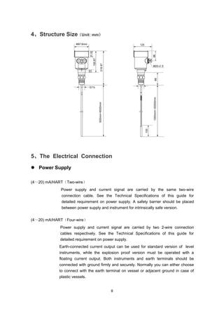 8
4、Structure Size（Unit: mm）
5、The Electrical Connection
 Power Supply
(4～20) mA/HART（Two-wire）
Power supply and current signal are carried by the same two-wire
connection cable. See the Technical Specifications of this guide for
detailed requirement on power supply. A safety barrier should be placed
between power supply and instrument for intrinsically safe version.
(4～20) mA/HART（Four-wire）
Power supply and current signal are carried by two 2-wire connection
cables respectively. See the Technical Specifications of this guide for
detailed requirement on power supply.
Earth-connected current output can be used for standard version of level
instruments, while the explosion proof version must be operated with a
floating current output. Both instruments and earth terminals should be
connected with ground firmly and securely. Normally you can either choose
to connect with the earth terminal on vessel or adjacent ground in case of
plastic vessels.
 