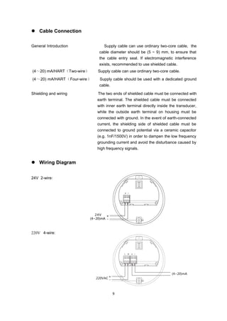 9
 Cable Connection
General Introduction Supply cable can use ordinary two-core cable, the
cable diameter should be (5 ~ 9) mm, to ensure that
the cable entry seal. If electromagnetic interference
exists, recommended to use shielded cable.
(4～20) mA/HART（Two-wire） Supply cable can use ordinary two-core cable.
(4～20) mA/HART（Four-wire） Supply cable should be used with a dedicated ground
cable.
Shielding and wiring The two ends of shielded cable must be connected with
earth terminal. The shielded cable must be connected
with inner earth terminal directly inside the transducer,
while the outside earth terminal on housing must be
connected with ground. In the event of earth-connected
current, the shielding side of shielded cable must be
connected to ground potential via a ceramic capacitor
(e.g. 1nF/1500V) in order to dampen the low frequency
grounding current and avoid the disturbance caused by
high frequency signals.
 Wiring Diagram
24V 2-wire:
220V 4-wire:
 