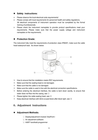 11
 Safety instructions:
 Please observe the local electrical code requirements!
 Please comply with local requirements for personnel health and safety regulations.
All electrical components of instrument operation must be completed by the formal
training of professionals.
 Please check the instrument nameplate to provide product specifications meet your
requirements. Please make sure that the power supply voltage and instrument
nameplate on the requirements.
 Protection Grade:
The instrument fully meet the requirements of protection class IP66/67, make sure the cable
head waterproof seal. As shown below:
 How to ensure that the installation meets IP67 requirements:
 Make sure that the sealing head is not damaged.
 Make sure that the cable is not damaged.
 Make sure the cable is used in line with the electrical connection specifications.
 Before entering the electrical interface, the cable is bent down wardly, to ensure that
water does not flow into the casing, see ①
 Please tighten the cable sealing head, see ②
 Keep electrical interface with blind unused block after block tight, see ③
6、Adjustment Instructions
 Adjustment Methods：
1 Display/adjustment module ViewPoint）
2 An adjustment software
3 HART handheld programmer
 